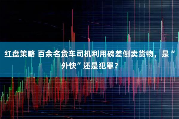 红盘策略 百余名货车司机利用磅差倒卖货物，是“外快”还是犯罪？