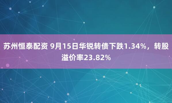 苏州恒泰配资 9月15日华锐转债下跌1.34%，转股溢价率23.82%
