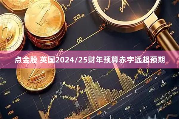 点金股 英国2024/25财年预算赤字远超预期
