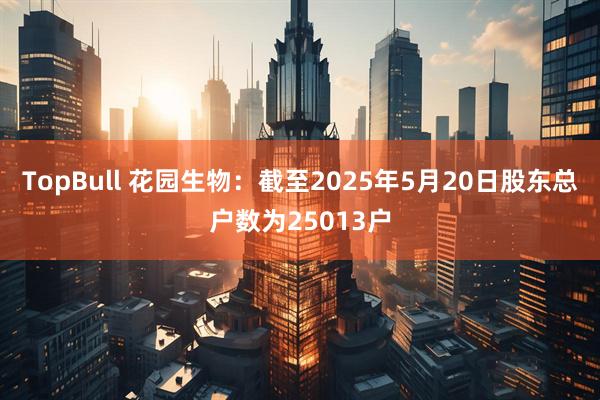 TopBull 花园生物：截至2025年5月20日股东总户数为25013户