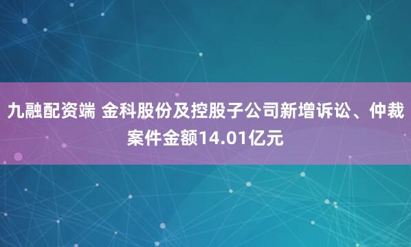 九融配资端 金科股份及控股子公司新增诉讼、仲裁案件金额14.01亿元
