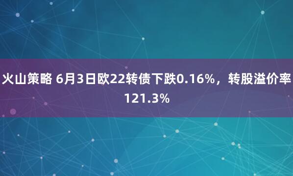 火山策略 6月3日欧22转债下跌0.16%，转股溢价率121.3%