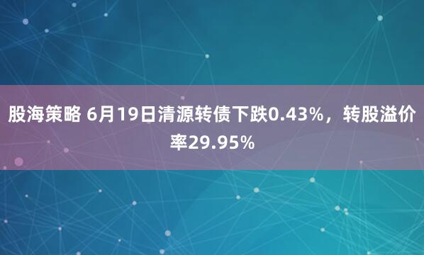 股海策略 6月19日清源转债下跌0.43%，转股溢价率29.95%