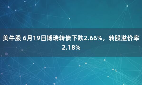 美牛股 6月19日博瑞转债下跌2.66%，转股溢价率2.18%