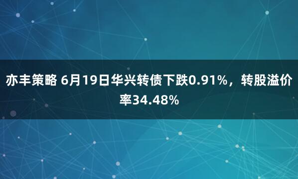亦丰策略 6月19日华兴转债下跌0.91%，转股溢价率34.48%