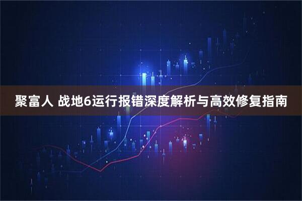 聚富人 战地6运行报错深度解析与高效修复指南