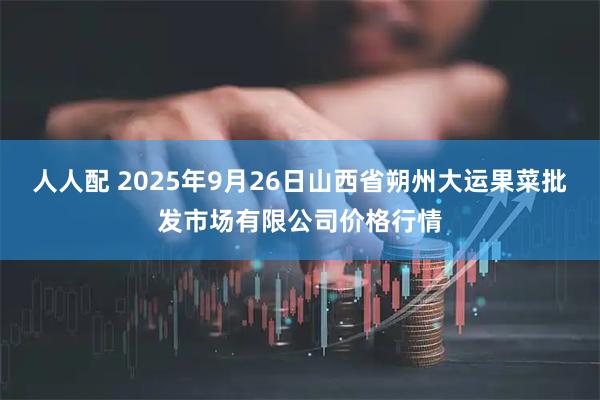 人人配 2025年9月26日山西省朔州大运果菜批发市场有限公司价格行情
