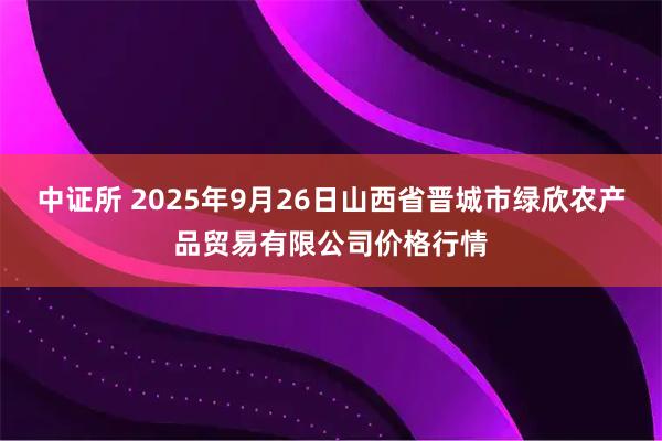 中证所 2025年9月26日山西省晋城市绿欣农产品贸易有限公司价格行情