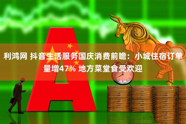 利鸿网 抖音生活服务国庆消费前瞻：小城住宿订单量增47% 地方菜堂食受欢迎