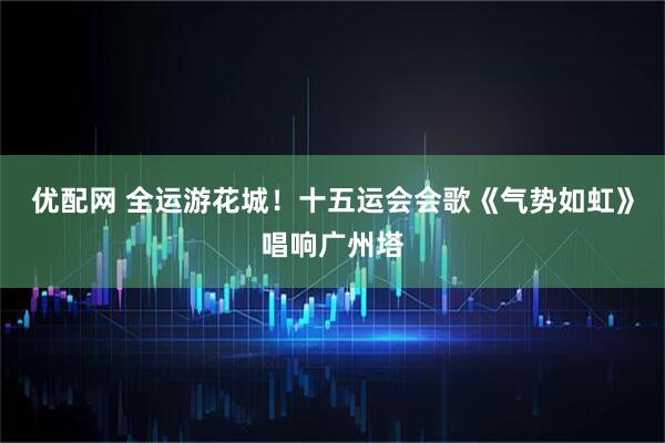 优配网 全运游花城！十五运会会歌《气势如虹》唱响广州塔