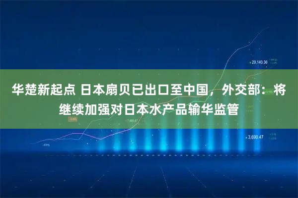 华楚新起点 日本扇贝已出口至中国，外交部：将继续加强对日本水产品输华监管