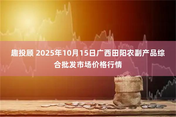 趣投顾 2025年10月15日广西田阳农副产品综合批发市场价格行情