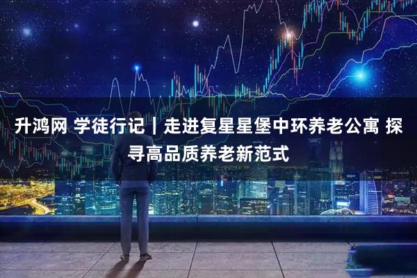 升鸿网 学徒行记｜走进复星星堡中环养老公寓 探寻高品质养老新范式