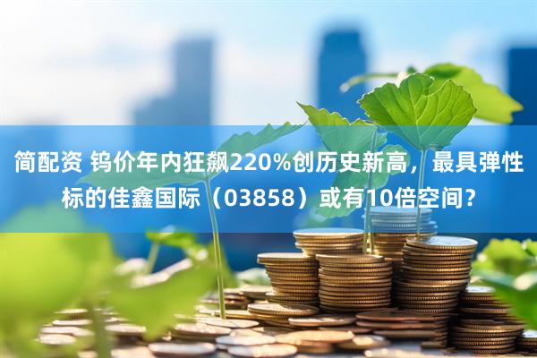 简配资 钨价年内狂飙220%创历史新高，最具弹性标的佳鑫国际（03858）或有10倍空间？