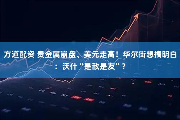 方道配资 贵金属崩盘、美元走高！华尔街想搞明白：沃什“是敌是友”？