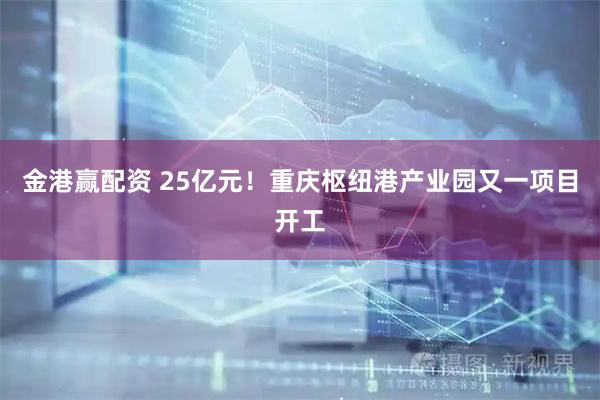 金港赢配资 25亿元！重庆枢纽港产业园又一项目开工