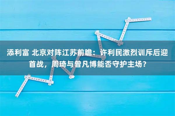添利富 北京对阵江苏前瞻：许利民激烈训斥后迎首战，周琦与曾凡博能否守护主场？